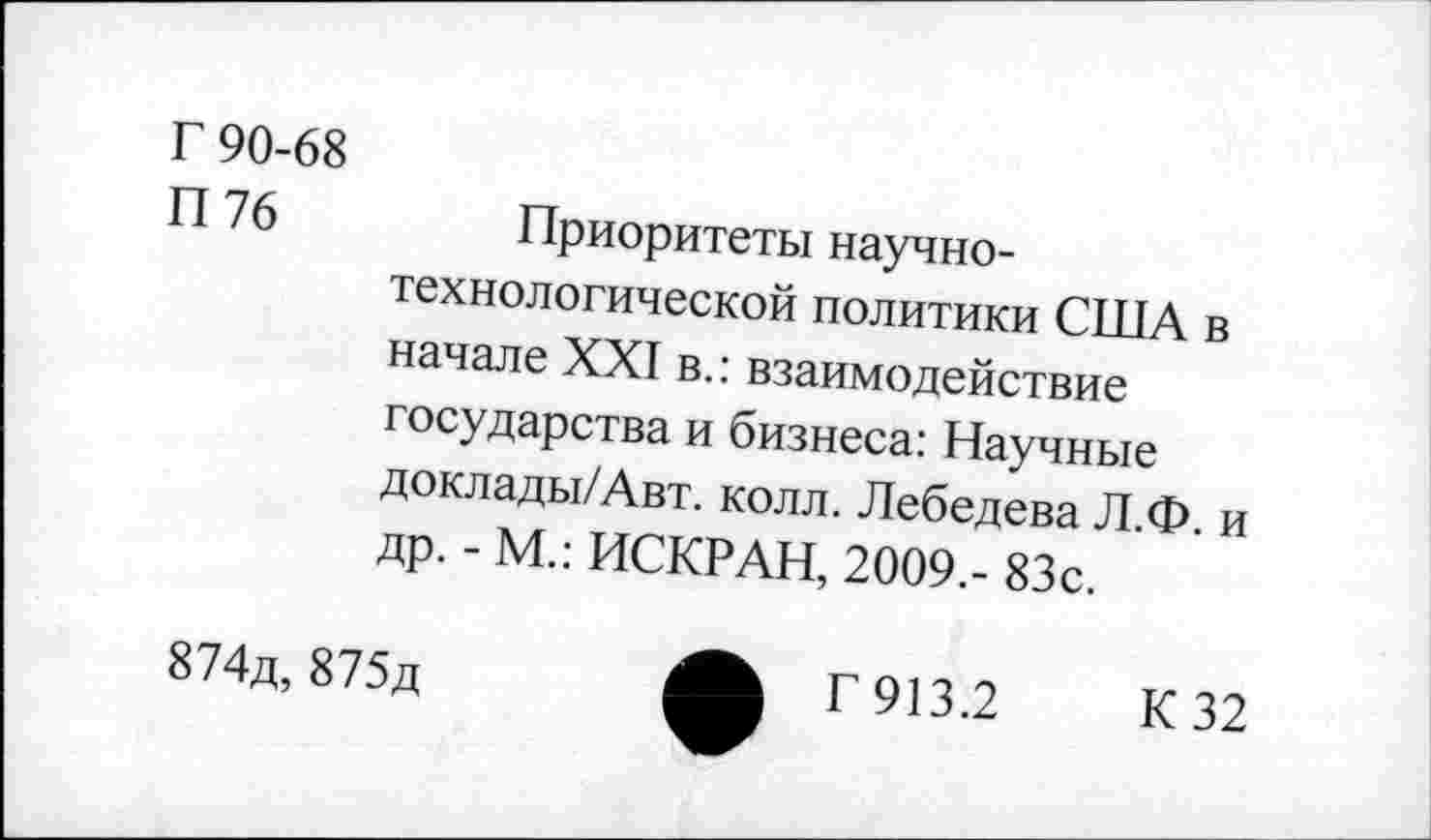 ﻿Г 90-68
П 76
Приоритеты научнотехнологической политики США в начале XXI в.: взаимодействие государства и бизнеса: Научные доклады/Авт. колл. Лебедева Л.Ф. и др. - М.: ИСКР АН, 2009.- 83с.
874д, 875д
Г 913.2
К 32